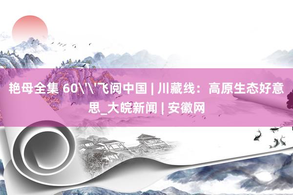 艳母全集 60''飞阅中国 | 川藏线：高原生态好意思_大皖新闻 | 安徽网