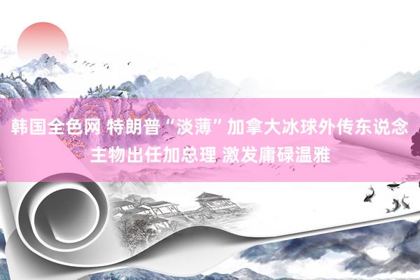 韩国全色网 特朗普“淡薄”加拿大冰球外传东说念主物出任加总理 激发庸碌温雅