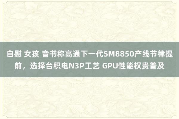自慰 女孩 音书称高通下一代SM8850产线节律提前，选择台积电N3P工艺 GPU性能权贵普及