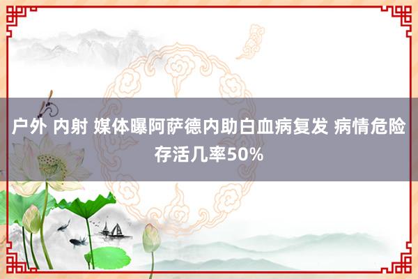 户外 内射 媒体曝阿萨德内助白血病复发 病情危险存活几率50%
