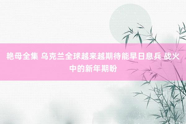 艳母全集 乌克兰全球越来越期待能早日息兵 战火中的新年期盼