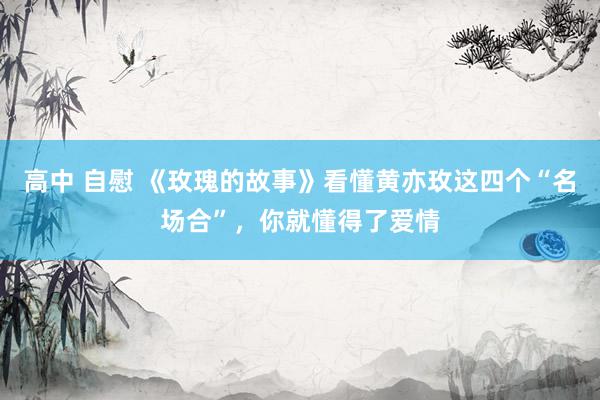 高中 自慰 《玫瑰的故事》看懂黄亦玫这四个“名场合”，你就懂得了爱情