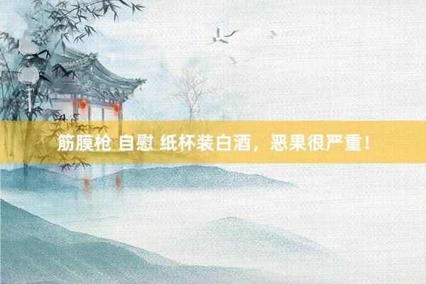 筋膜枪 自慰 纸杯装白酒，恶果很严重！