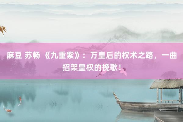 麻豆 苏畅 《九重紫》：万皇后的权术之路，一曲招架皇权的挽歌！