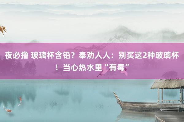 夜必撸 玻璃杯含铅？奉劝人人：别买这2种玻璃杯！当心热水里“有毒”