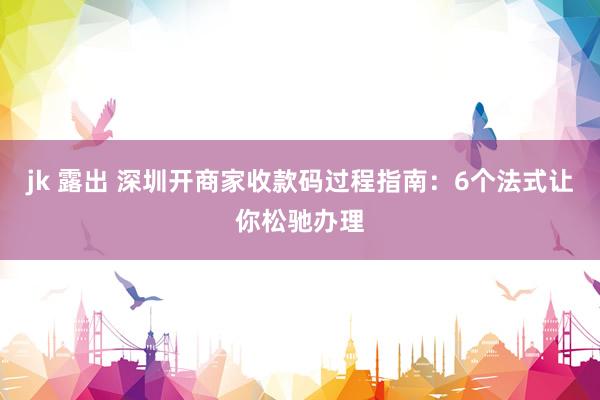 jk 露出 深圳开商家收款码过程指南：6个法式让你松驰办理