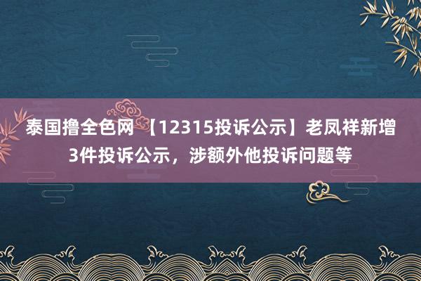 泰国撸全色网 【12315投诉公示】老凤祥新增3件投诉公示，涉额外他投诉问题等