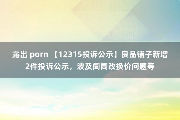 露出 porn 【12315投诉公示】良品铺子新增2件投诉公示，波及阛阓改换价问题等
