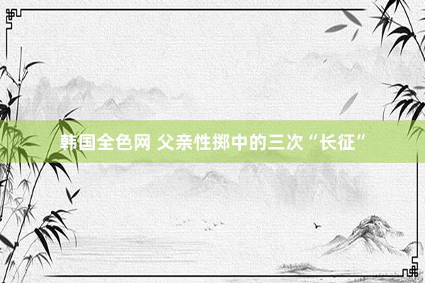 韩国全色网 父亲性掷中的三次“长征”