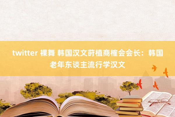 twitter 裸舞 韩国汉文莳植商榷会会长：韩国老年东谈主流行学汉文