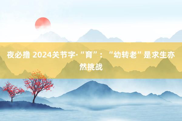 夜必撸 2024关节字·“育”：“幼转老”是求生亦然挑战