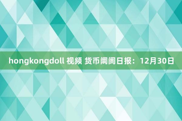 hongkongdoll 视频 货币阛阓日报：12月30日