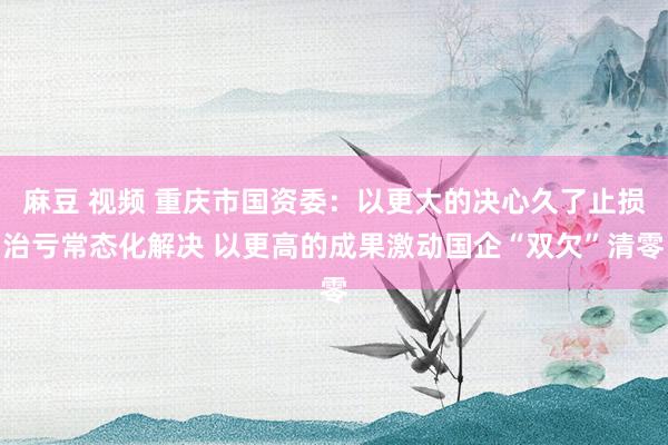 麻豆 视频 重庆市国资委：以更大的决心久了止损治亏常态化解决 以更高的成果激动国企“双欠”清零