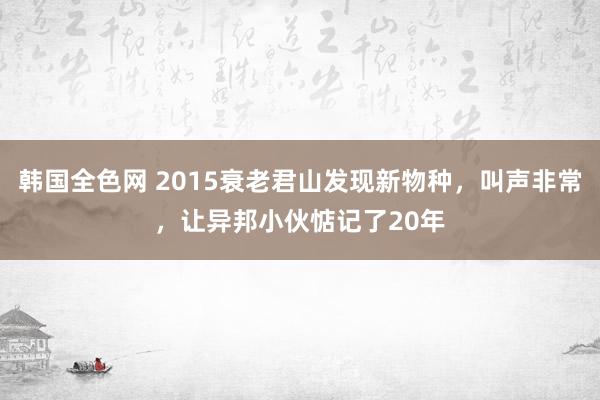 韩国全色网 2015衰老君山发现新物种，叫声非常，让异邦小伙惦记了20年