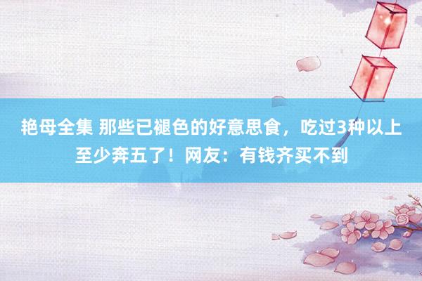 艳母全集 那些已褪色的好意思食，吃过3种以上至少奔五了！网友：有钱齐买不到