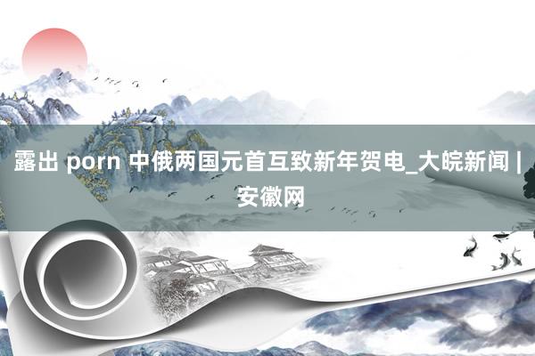 露出 porn 中俄两国元首互致新年贺电_大皖新闻 | 安徽网