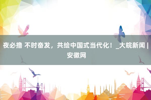 夜必撸 不时奋发，共绘中国式当代化！_大皖新闻 | 安徽网