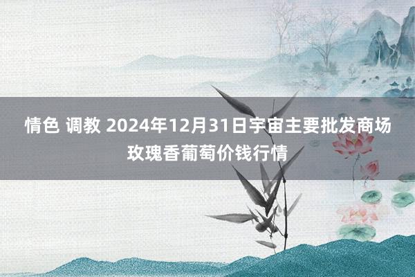 情色 调教 2024年12月31日宇宙主要批发商场玫瑰香葡萄价钱行情