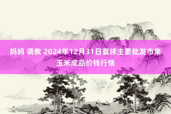 妈妈 调教 2024年12月31日寰球主要批发市集玉米成品价钱行情