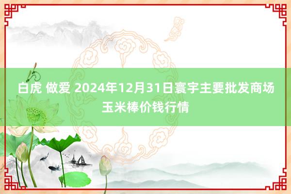 白虎 做爱 2024年12月31日寰宇主要批发商场玉米棒价钱行情
