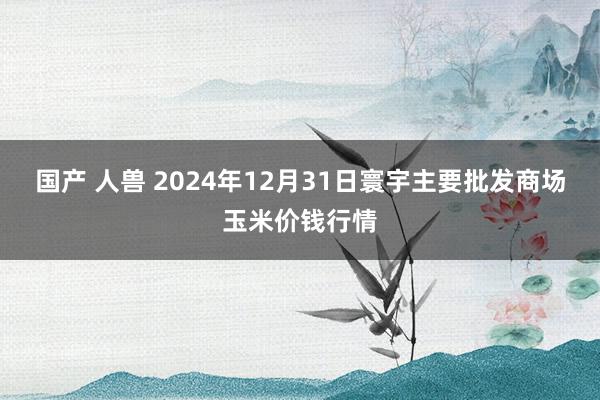 国产 人兽 2024年12月31日寰宇主要批发商场玉米价钱行情