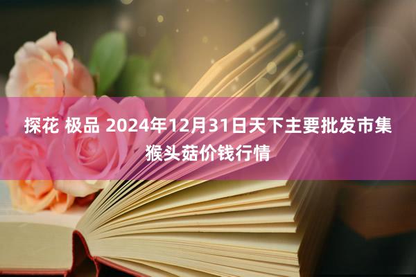 探花 极品 2024年12月31日天下主要批发市集猴头菇价钱行情