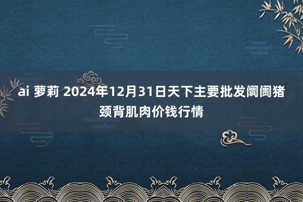 ai 萝莉 2024年12月31日天下主要批发阛阓猪颈背肌肉价钱行情