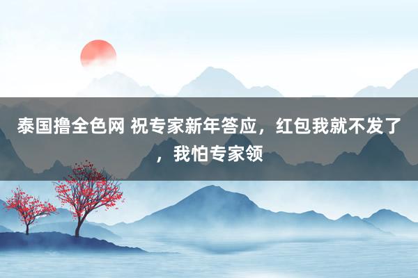 泰国撸全色网 祝专家新年答应，红包我就不发了，我怕专家领