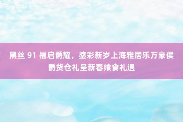 黑丝 91 福启爵耀，鎏彩新岁上海雅居乐万豪侯爵货仓礼呈新春飨食礼遇