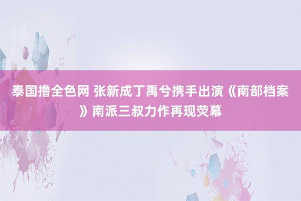 泰国撸全色网 张新成丁禹兮携手出演《南部档案》南派三叔力作再现荧幕