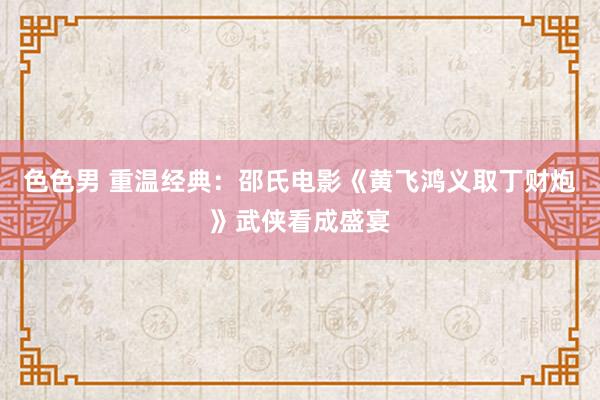 色色男 重温经典：邵氏电影《黄飞鸿义取丁财炮》武侠看成盛宴