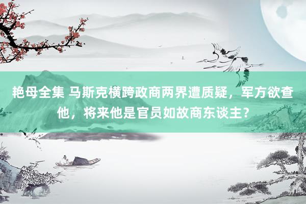 艳母全集 马斯克横跨政商两界遭质疑，军方欲查他，将来他是官员如故商东谈主？