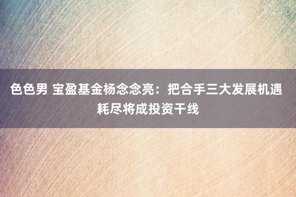 色色男 宝盈基金杨念念亮：把合手三大发展机遇 耗尽将成投资干线