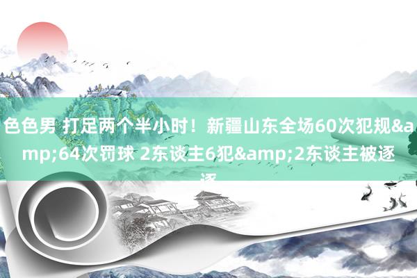 色色男 打足两个半小时！新疆山东全场60次犯规&64次罚球 2东谈主6犯&2东谈主被逐