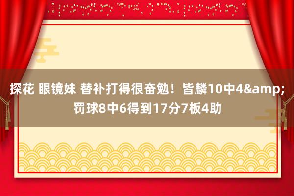 探花 眼镜妹 替补打得很奋勉！皆麟10中4&罚球8中6得到17分7板4助
