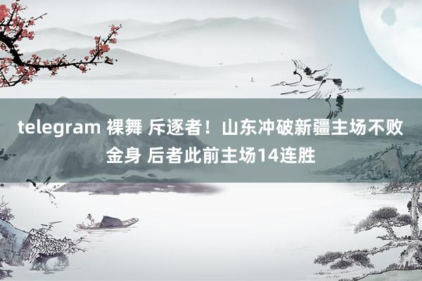 telegram 裸舞 斥逐者！山东冲破新疆主场不败金身 后者此前主场14连胜