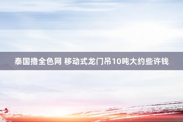 泰国撸全色网 移动式龙门吊10吨大约些许钱