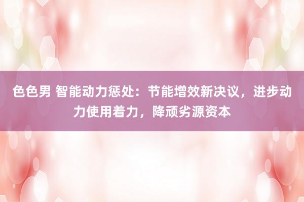 色色男 智能动力惩处：节能增效新决议，进步动力使用着力，降顽劣源资本