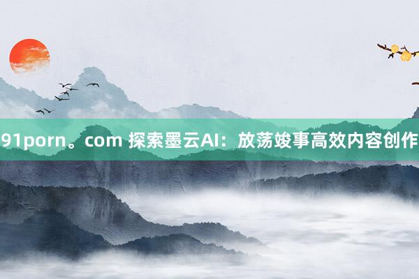91porn。com 探索墨云AI：放荡竣事高效内容创作