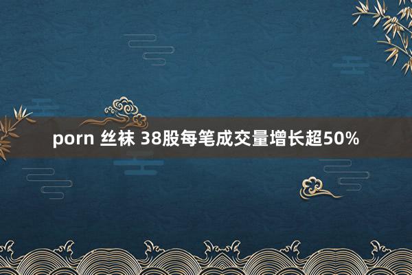 porn 丝袜 38股每笔成交量增长超50%