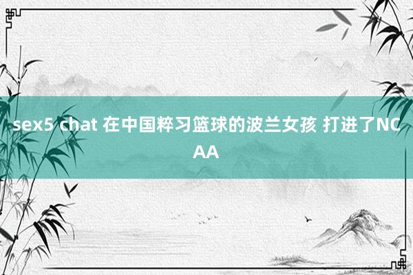 sex5 chat 在中国粹习篮球的波兰女孩 打进了NCAA