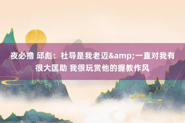 夜必撸 邱彪：杜导是我老迈&一直对我有很大匡助 我很玩赏他的握教作风