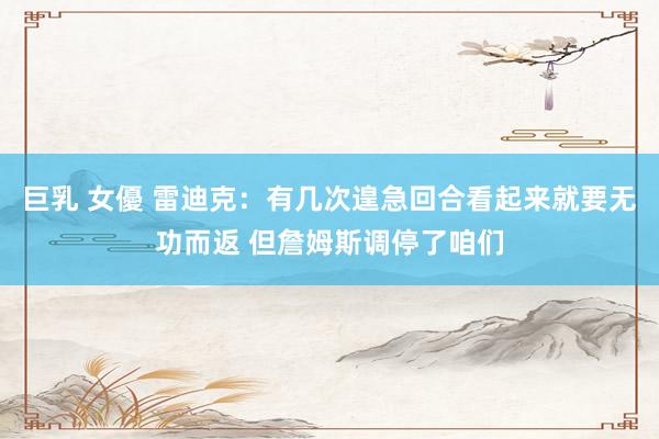 巨乳 女優 雷迪克：有几次遑急回合看起来就要无功而返 但詹姆斯调停了咱们