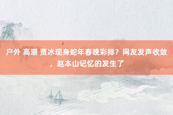 户外 高潮 贾冰现身蛇年春晚彩排？网友发声收敛，赵本山记忆的发生了