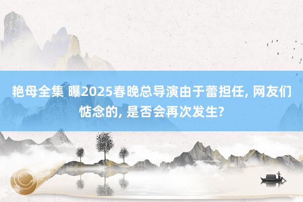 艳母全集 曝2025春晚总导演由于蕾担任， 网友们惦念的， 是否会再次发生?