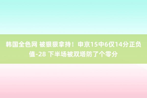 韩国全色网 被狠狠拿持！申京15中6仅14分正负值-28 下半场被双塔防了个零分