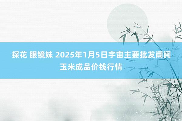 探花 眼镜妹 2025年1月5日宇宙主要批发阛阓玉米成品价钱行情