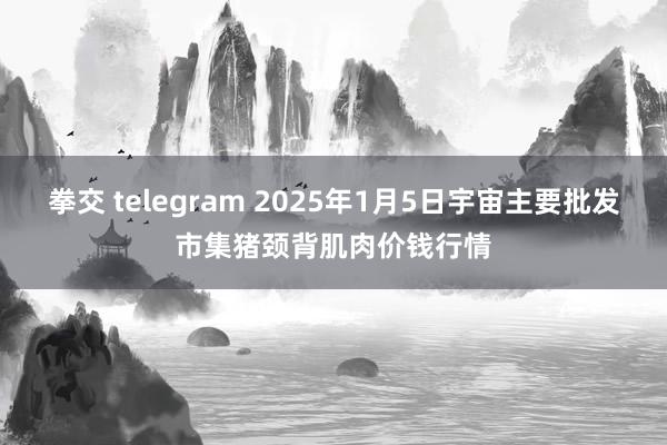拳交 telegram 2025年1月5日宇宙主要批发市集猪颈背肌肉价钱行情