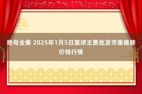 艳母全集 2025年1月5日寰球主要批发市集猪肺价钱行情