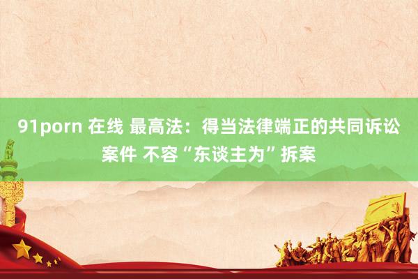 91porn 在线 最高法：得当法律端正的共同诉讼案件 不容“东谈主为”拆案
